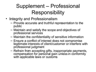 Supplement – Professional Responsibility Integrity and Professionalism Provide accurate and truthful representation to the public Maintain and satisfy the scope and objectives of professional services Maintain the confidentiality of sensitive information Ensure a conflict of interest does not compromise legitimate interests of client/customer or interfere with professional judgment Refrain from accepting gifts, inappropriate payments, compensation for personal gain unless in conformity with applicable laws or customs 