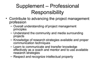 Supplement – Professional Responsibility Contribute to advancing the project management profession Overall understanding of project management principles Understand the community and media surrounding projects Knowledge of research strategies available and proper communication techniques Learn to communicate and transfer knowledge effectively as a coach and mentor and to use available research strategies Respect and recognize intellectual property 