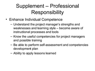Supplement – Professional Responsibility Enhance Individual Competence Understand the project manager’s strengths and weaknesses and learning style – become aware of instructional processes and tools Know the useful competencies for project managers and possible training Be able to perform self-assessment and competencies development plan Ability to apply lessons learned 