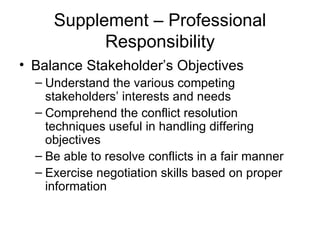 Supplement – Professional Responsibility Balance Stakeholder’s Objectives Understand the various competing stakeholders’ interests and needs Comprehend the conflict resolution techniques useful in handling differing objectives Be able to resolve conflicts in a fair manner Exercise negotiation skills based on proper information 