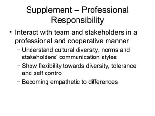 Supplement – Professional Responsibility Interact with team and stakeholders in a professional and cooperative manner Understand cultural diversity, norms and stakeholders’ communication styles Show flexibility towards diversity, tolerance and self control Becoming empathetic to differences 