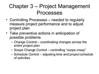 Chapter 3 – Project Management Processes Controlling Processes – needed to regularly measure project performance and to adjust project plan Take preventive actions in anticipation of possible problems Change Control – coordinating changes across the entire project plan Scope Change Control – controlling “scope creep” Schedule Control – adjusting time and project schedule of activities 