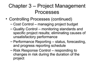 Chapter 3 – Project Management Processes Controlling Processes (continued) Cost Control – managing project budget Quality Control – monitoring standards and specific project results; eliminating causes of unsatisfactory performance Performance Reporting – status, forecasting, and progress reporting schedule Risk Response Control – responding to changes in risk during the duration of the project 