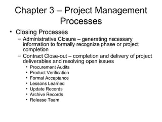 Chapter 3 – Project Management Processes Closing Processes Administrative Closure – generating necessary information to formally recognize phase or project completion Contract Close-out – completion and delivery of project deliverables and resolving open issues Procurement Audits Product Verification Formal Acceptance Lessons Learned Update Records Archive Records Release Team 