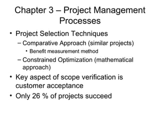 Chapter 3 – Project Management Processes Project Selection Techniques Comparative Approach (similar projects) Benefit measurement method Constrained Optimization (mathematical approach)  Key aspect of scope verification is customer acceptance Only 26 % of projects succeed 