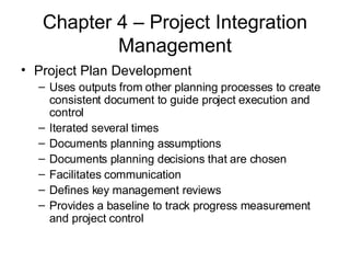 Chapter 4 – Project Integration Management Project Plan Development Uses outputs from other planning processes to create consistent document to guide project execution and control Iterated several times Documents planning assumptions Documents planning decisions that are chosen Facilitates communication Defines key management reviews Provides a baseline to track progress measurement and project control 