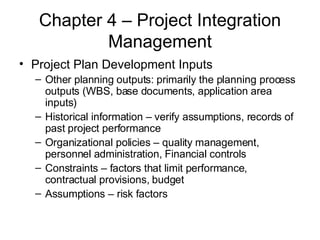Chapter 4 – Project Integration Management Project Plan Development Inputs Other planning outputs: primarily the planning process outputs (WBS, base documents, application area inputs) Historical information – verify assumptions, records of past project performance Organizational policies – quality management, personnel administration, Financial controls Constraints – factors that limit performance, contractual provisions, budget Assumptions – risk factors 