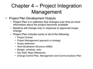 Chapter 4 – Project Integration Management Project Plan Development Outputs Project Plan is a collection that changes over time as more information about the project becomes available Baseline will change only in response to approved scope change Project Plan includes some or all of the following: Project Charter Project Management approach or strategy Scope statement Work Breakdown Structure (WBS) Budget, schedule, risks Key Staff, Major Milestones Change Control Plan, Management and Communications Plan 