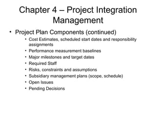 Chapter 4 – Project Integration Management Project Plan Components (continued) Cost Estimates, scheduled start dates and responsibility assignments Performance measurement baselines Major milestones and target dates Required Staff Risks, constraints and assumptions Subsidiary management plans (scope, schedule) Open Issues Pending Decisions 