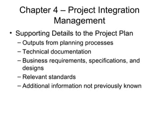 Chapter 4 – Project Integration Management Supporting Details to the Project Plan Outputs from planning processes Technical documentation Business requirements, specifications, and designs Relevant standards Additional information not previously known 