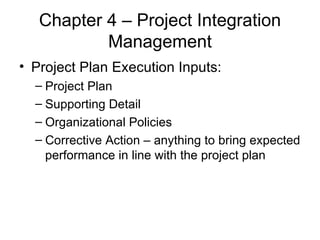 Chapter 4 – Project Integration Management Project Plan Execution Inputs: Project Plan Supporting Detail Organizational Policies Corrective Action – anything to bring expected performance in line with the project plan 
