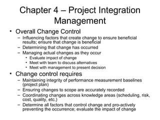 Chapter 4 – Project Integration Management Overall Change Control Influencing factors that create change to ensure beneficial results; ensure that change is beneficial Determining that change has occurred Managing actual changes as they occur Evaluate impact of change Meet with team to discuss alternatives Meet with management to present decision Change control requires Maintaining integrity of performance measurement baselines (project plan) Ensuring changes to scope are accurately recorded Coordinating changes across knowledge areas (scheduling, risk, cost, quality, etc.) Determine all factors that control change and pro-actively preventing the occurrence; evaluate the impact of change  