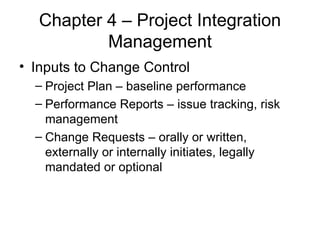 Chapter 4 – Project Integration Management Inputs to Change Control Project Plan – baseline performance Performance Reports – issue tracking, risk management Change Requests – orally or written, externally or internally initiates, legally mandated or optional  