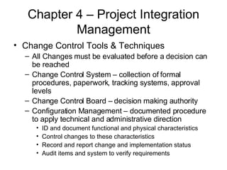 Chapter 4 – Project Integration Management Change Control Tools & Techniques All Changes must be evaluated before a decision can be reached Change Control System – collection of formal procedures, paperwork, tracking systems, approval levels Change Control Board – decision making authority Configuration Management – documented procedure to apply technical and administrative direction ID and document functional and physical characteristics Control changes to these characteristics Record and report change and implementation status Audit items and system to verify requirements 