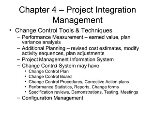Chapter 4 – Project Integration Management Change Control Tools & Techniques Performance Measurement – earned value, plan variance analysis Additional Planning – revised cost estimates, modify activity sequences, plan adjustments Project Management Information System Change Control System may have Change Control Plan Change Control Board Change Control Procedures, Corrective Action plans Performance Statistics, Reports, Change forms Specification reviews, Demonstrations, Testing, Meetings Configuration Management 