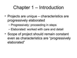 Chapter 1 – Introduction Projects are unique – characteristics are progressively elaborated Progressively: proceeding in steps Elaborated: worked with care and detail Scope of project should remain constant even as characteristics are “progressively elaborated” 