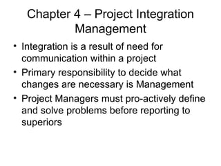 Chapter 4 – Project Integration Management Integration is a result of need for communication within a project Primary responsibility to decide what changes are necessary is Management Project Managers must pro-actively define and solve problems before reporting to superiors 