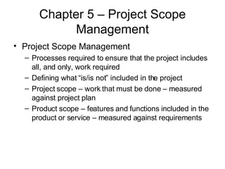 Chapter 5 – Project Scope Management Project Scope Management Processes required to ensure that the project includes all, and only, work required Defining what “is/is not” included in the project Project scope – work that must be done – measured against project plan Product scope – features and functions included in the product or service – measured against requirements 
