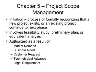 Chapter 5 – Project Scope Management Initiation – process of formally recognizing that a new project exists, or an existing project continue to next phase Involves feasibility study, preliminary plan, or equivalent analysis Authorized as a result of: Market Demand Business Need Customer Request Technological Advance Legal Requirement 