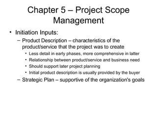 Chapter 5 – Project Scope Management Initiation Inputs: Product Description – characteristics of the product/service that the project was to create Less detail in early phases, more comprehensive in latter Relationship between product/service and business need Should support later project planning Initial product description is usually provided by the buyer Strategic Plan – supportive of the organization's goals 