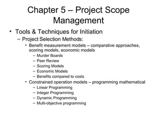 Chapter 5 – Project Scope Management Tools & Techniques for Initiation Project Selection Methods: Benefit measurement models – comparative approaches, scoring models, economic models Murder Boards Peer Review Scoring Models Economic Models Benefits compared to costs Constrained operation models – programming mathematical Linear Programming Integer Programming Dynamic Programming Multi-objective programming 
