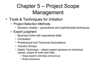 Chapter 5 – Project Scope Management Tools & Techniques for Initiation Project Selection Methods: Decision models – generalized and sophisticated techniques Expert judgment Business Units with specialized skills Consultant Professional and Technical Associations Industry Groups Delphi Technique – obtain expert opinions on technical issues, scope of work and risks Keep expert’s identities anonymous Build consensus 