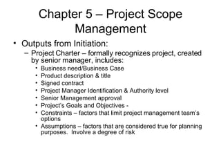 Chapter 5 – Project Scope Management Outputs from Initiation: Project Charter – formally recognizes project, created by senior manager, includes: Business need/Business Case Product description & title Signed contract Project Manager Identification & Authority level Senior Management approval Project’s Goals and Objectives -  Constraints – factors that limit project management team’s options Assumptions – factors that are considered true for planning purposes.  Involve a degree of risk  