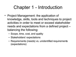 Chapter 1 - Introduction Project Management: the application of knowledge, skills, tools and techniques to project activities in order to meet or exceed stakeholder needs and expectations from a defined project – balancing the following: Scope, time, cost, and quality Stakeholders’ expectations Requirements (needs) vs. unidentified requirements (expectations) 