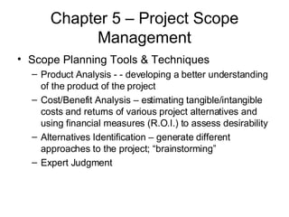 Chapter 5 – Project Scope Management Scope Planning Tools & Techniques Product Analysis - - developing a better understanding of the product of the project Cost/Benefit Analysis – estimating tangible/intangible costs and returns of various project alternatives and using financial measures (R.O.I.) to assess desirability Alternatives Identification – generate different approaches to the project; “brainstorming”  Expert Judgment 