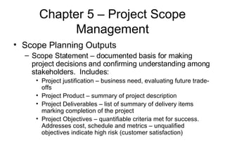 Chapter 5 – Project Scope Management Scope Planning Outputs Scope Statement – documented basis for making project decisions and confirming understanding among stakeholders.  Includes: Project justification – business need, evaluating future trade-offs Project Product – summary of project description Project Deliverables – list of summary of delivery items marking completion of the project Project Objectives – quantifiable criteria met for success. Addresses cost, schedule and metrics – unqualified objectives indicate high risk (customer satisfaction) 