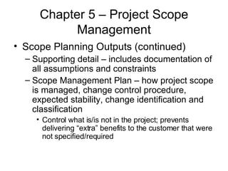 Chapter 5 – Project Scope Management Scope Planning Outputs (continued) Supporting detail – includes documentation of all assumptions and constraints Scope Management Plan – how project scope is managed, change control procedure, expected stability, change identification and classification Control what is/is not in the project; prevents delivering “extra” benefits to the customer that were not specified/required 