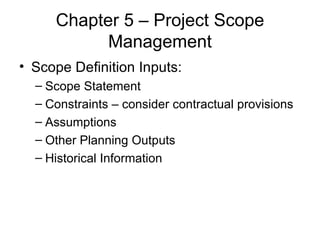 Chapter 5 – Project Scope Management Scope Definition Inputs: Scope Statement Constraints – consider contractual provisions Assumptions Other Planning Outputs Historical Information 