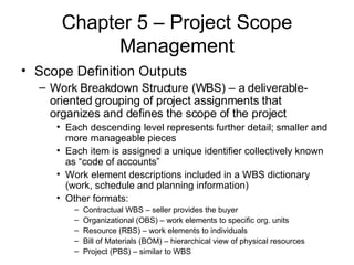 Chapter 5 – Project Scope Management Scope Definition Outputs Work Breakdown Structure (WBS) – a deliverable-oriented grouping of project assignments that organizes and defines the scope of the project  Each descending level represents further detail; smaller and more manageable pieces Each item is assigned a unique identifier collectively known as “code of accounts” Work element descriptions included in a WBS dictionary (work, schedule and planning information)  Other formats: Contractual WBS – seller provides the buyer Organizational (OBS) – work elements to specific org. units Resource (RBS) – work elements to individuals Bill of Materials (BOM) – hierarchical view of physical resources Project (PBS) – similar to WBS 