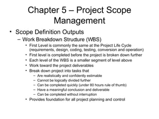 Chapter 5 – Project Scope Management Scope Definition Outputs Work Breakdown Structure (WBS) First Level is commonly the same at the Project Life Cycle (requirements, design, coding, testing, conversion and operation) First level is completed before the project is broken down further Each level of the WBS is a smaller segment of level above Work toward the project deliverables Break down project into tasks that Are realistically and confidently estimable Cannot be logically divided further Can be completed quickly (under 80 hours rule of thumb) Have a meaningful conclusion and deliverable Can be completed without interruption Provides foundation for all project planning and control 