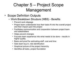 Chapter 5 – Project Scope Management Scope Definition Outputs Work Breakdown Structure (WBS) - Benefits Prevent work slippage Project team understands how their tasks fit into the overall project and their impact upon the project Facilitates communication and cooperation between project team and stakeholders Helps prevent changes Focuses team experience into what needs to be done – results in higher quality Basis and proof for estimating staff, cost and time Gets team buy-in, role identification Graphical picture of the project hierarchy Identifies all tasks, project foundation 