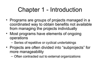 Chapter 1 - Introduction Programs are groups of projects managed in a coordinated way to obtain benefits not available from managing the projects individually Most programs have elements of ongoing operations Series of repetitive or cyclical undertakings Projects are often divided into “subprojects” for more manageability Often contracted out to external organizations 
