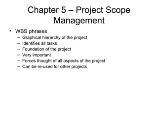 Chapter 5 – Project Scope Management WBS phrases Graphical hierarchy of the project Identifies all tasks  Foundation of the project Very important Forces thought of all aspects of the project Can be re-used for other projects 