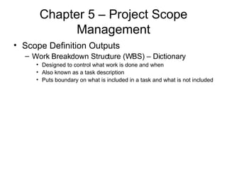 Chapter 5 – Project Scope Management Scope Definition Outputs Work Breakdown Structure (WBS) – Dictionary Designed to control what work is done and when Also known as a task description Puts boundary on what is included in a task and what is not included 