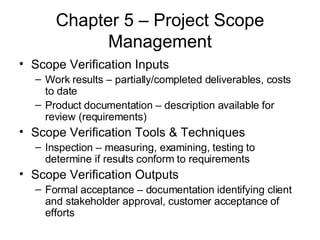 Chapter 5 – Project Scope Management Scope Verification Inputs Work results – partially/completed deliverables, costs to date Product documentation – description available for review (requirements) Scope Verification Tools & Techniques Inspection – measuring, examining, testing to determine if results conform to requirements Scope Verification Outputs Formal acceptance – documentation identifying client and stakeholder approval, customer acceptance of efforts 