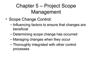 Chapter 5 – Project Scope Management Scope Change Control: Influencing factors to ensure that changes are beneficial Determining scope change has occurred Managing changes when they occur Thoroughly integrated with other control processes 