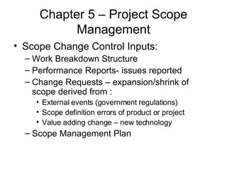 Chapter 5 – Project Scope Management Scope Change Control Inputs: Work Breakdown Structure Performance Reports- issues reported Change Requests – expansion/shrink of scope derived from : External events (government regulations) Scope definition errors of product or project Value adding change – new technology Scope Management Plan 