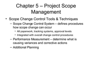 Chapter 5 – Project Scope Management Scope Change Control Tools & Techniques Scope Change Control System – defines procedures how scope change can occur All paperwork, tracking systems, approval levels Integrated with overall change control procedures Performance Measurement – determine what is causing variances and corrective actions Additional Planning  