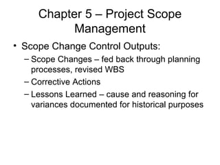 Chapter 5 – Project Scope Management Scope Change Control Outputs: Scope Changes – fed back through planning processes, revised WBS Corrective Actions  Lessons Learned – cause and reasoning for variances documented for historical purposes 