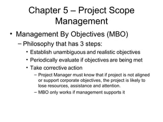 Chapter 5 – Project Scope Management Management By Objectives (MBO) Philosophy that has 3 steps: Establish unambiguous and realistic objectives Periodically evaluate if objectives are being met Take corrective action Project Manager must know that if project is not aligned or support corporate objectives, the project is likely to lose resources, assistance and attention. MBO only works if management supports it  