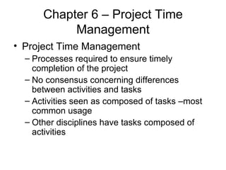 Chapter 6 – Project Time Management Project Time Management Processes required to ensure timely completion of the project No consensus concerning differences between activities and tasks Activities seen as composed of tasks –most common usage Other disciplines have tasks composed of activities 