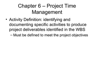 Chapter 6 – Project Time Management Activity Definition: identifying and documenting specific activities to produce project deliverables identified in the WBS Must be defined to meet the project objectives 