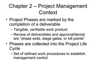 Chapter 2 – Project Management Context Project Phases are marked by the completion of a deliverable Tangible, verifiable work product Review of deliverables and approval/denial are “phase exits, stage gates, or kill points” Phases are collected into the Project Life Cycle Set of defined work procedures to establish management control 