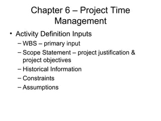 Chapter 6 – Project Time Management Activity Definition Inputs WBS – primary input Scope Statement – project justification & project objectives Historical Information  Constraints Assumptions  