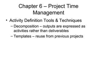Chapter 6 – Project Time Management Activity Definition Tools & Techniques Decomposition – outputs are expressed as activities rather than deliverables Templates – reuse from previous projects 