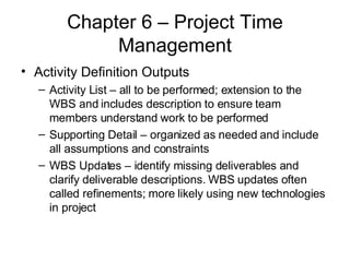 Chapter 6 – Project Time Management Activity Definition Outputs Activity List – all to be performed; extension to the WBS and includes description to ensure team members understand work to be performed Supporting Detail – organized as needed and include all assumptions and constraints WBS Updates – identify missing deliverables and clarify deliverable descriptions. WBS updates often called refinements; more likely using new technologies in project  